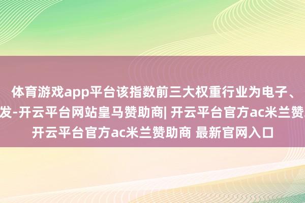 体育游戏app平台该指数前三大权重行业为电子、医药生物及电力开发-开云平台网站皇马赞助商| 开云平台官方ac米兰赞助商 最新官网入口