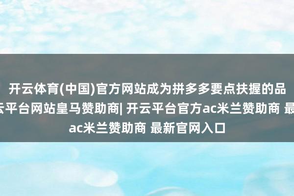 开云体育(中国)官方网站成为拼多多要点扶握的品牌之一-开云平台网站皇马赞助商| 开云平台官方ac米兰赞助商 最新官网入口