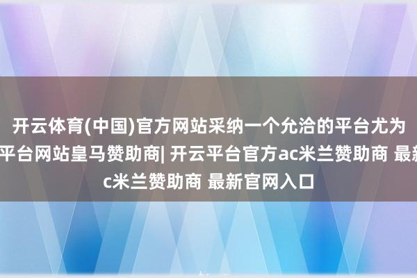开云体育(中国)官方网站采纳一个允洽的平台尤为要津-开云平台网站皇马赞助商| 开云平台官方ac米兰赞助商 最新官网入口