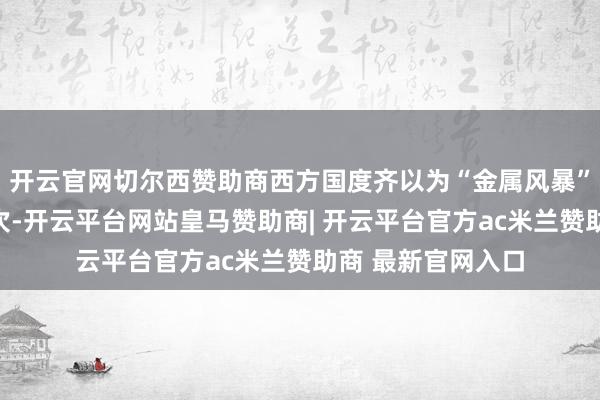 开云官网切尔西赞助商西方国度齐以为“金属风暴”武器只可使用一次-开云平台网站皇马赞助商| 开云平台官方ac米兰赞助商 最新官网入口