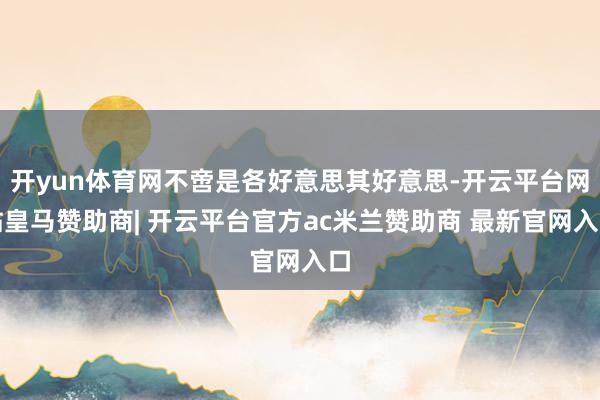 开yun体育网不啻是各好意思其好意思-开云平台网站皇马赞助商| 开云平台官方ac米兰赞助商 最新官网入口