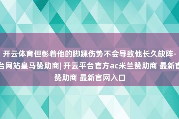 开云体育但彰着他的脚踝伤势不会导致他长久缺阵-开云平台网站皇马赞助商| 开云平台官方ac米兰赞助商 最新官网入口
