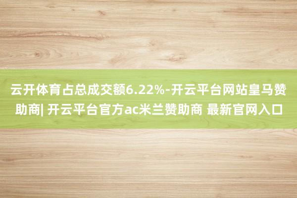 云开体育占总成交额6.22%-开云平台网站皇马赞助商| 开云平台官方ac米兰赞助商 最新官网入口