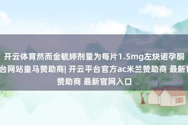 开云体育然而金毓婷剂量为每片1.5mg左炔诺孕酮-开云平台网站皇马赞助商| 开云平台官方ac米兰赞助商 最新官网入口