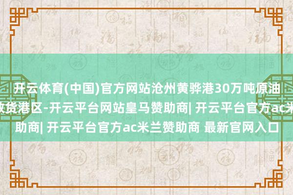 开云体育(中国)官方网站沧州黄骅港30万吨原油船埠名堂位于黄骅港散货港区-开云平台网站皇马赞助商| 开云平台官方ac米兰赞助商 最新官网入口