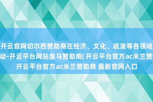 开云官网切尔西赞助商在经济、文化、疏浚等各领域高度有趣、握续激动-开云平台网站皇马赞助商| 开云平台官方ac米兰赞助商 最新官网入口
